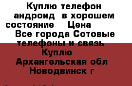 Куплю телефон андроид, в хорошем состояние  › Цена ­ 1 000 - Все города Сотовые телефоны и связь » Куплю   . Архангельская обл.,Новодвинск г.